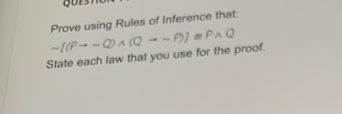 Prove using Rules of Inference that:
-[(P→ ~ Q) (Q → ~ P] =PAQ
State each law that you use for the proof.

