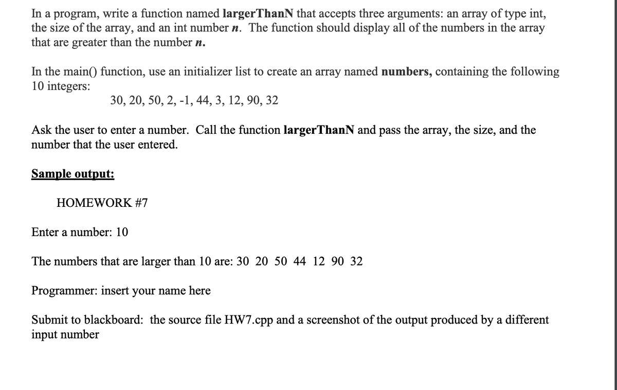 In a program, write a function named largerThanN that accepts three arguments: an array of type int,
the size of the array, and an int number n. The function should display all of the numbers in the array
that are greater than the number n.
In the main() function, use an initializer list to create an array named numbers, containing the following
10 integers:
30, 20, 50, 2, -1, 44, 3, 12, 90, 32
Ask the user to enter a number. Call the function largerThanN and pass the array, the size, and the
number that the user entered.
Sample output:
HOMEWORK #7
Enter a number: 10
The numbers that are larger than 10 are: 30 20 50 44 12 90 32
Programmer: insert your name here
Submit to blackboard: the source file HW7.cpp and a screenshot of the output produced by a different
input number
