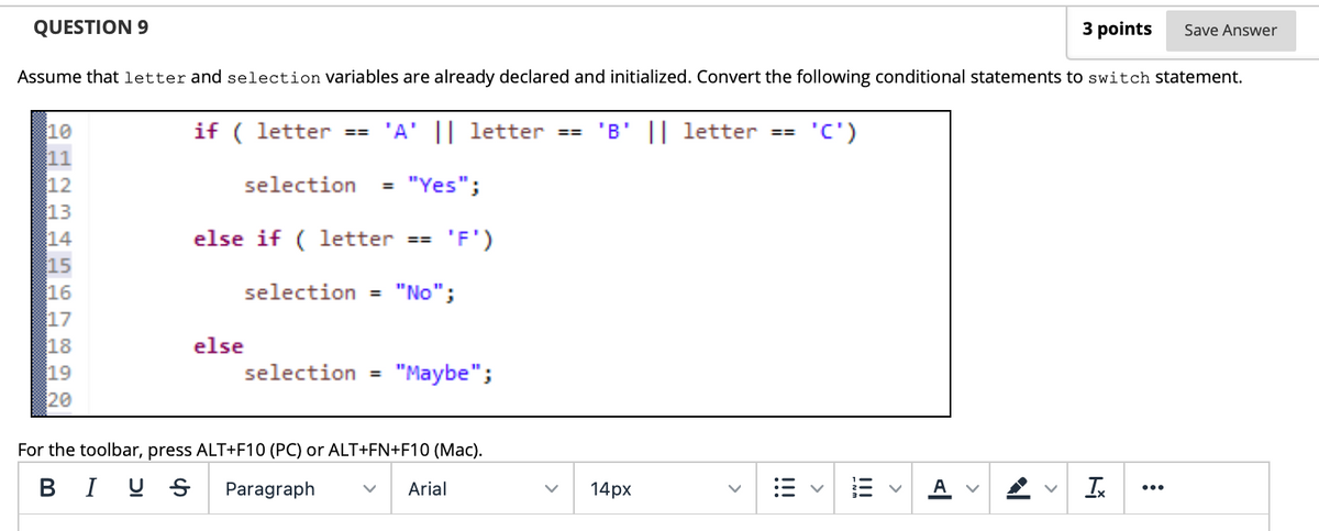 QUESTION 9
3 points
Save Answer
Assume thatletter and selection Variables are already declared and initialized. Convert the following conditional statements to switch statement.
if ( letter
'B' || letter ==
10
11
== 'A' || letter ==
(,5.
12
selection
"Yes";
%3D
13
else if ( letter
'F')
==
15
16
17
18
selection = "No";
else
19
selection =
"Maybe";
20
For the toolbar, press ALT+F10 (PC) or ALT+FN+F10 (Mac).
B I U S
Paragraph
Arial
14px
...
>
!!!
!!!
H2 M 4567 0
