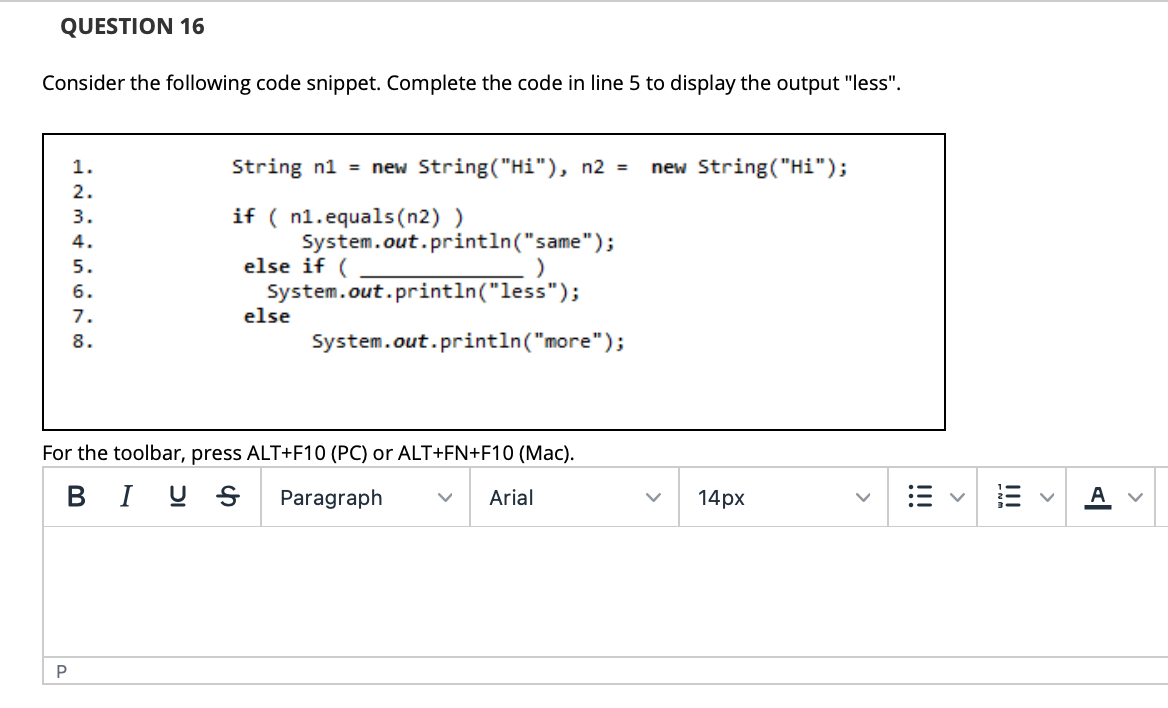 QUESTION 16
Consider the following code snippet. Complete the code in line 5 to display the output "less".
1.
String n1 = new String("Hi"), n2 =
new String("Hi");
2.
3.
if ( n1.equals(n2) )
4.
System.out.println("same");
else if (
System.out.println("less");
else
5.
6.
7.
8.
System.out.println("more");
For the toolbar, press ALT+F10 (PC) or ALT+FN+F10 (Mac).
BI U S
Paragraph
Arial
14рх
A
I!!
>
!!
