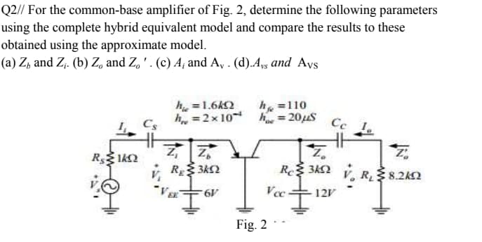 h. = 2x 10 h = 20uS Ce 1.
Q2// For the common-base amplifier of Fig. 2, determine the following parameters
using the complete hybrid equivalent model and compare the results to these
obtained using the approximate model.
(a) Z, and Z,. (b) Z, and Z, ' . (c) A, and A, . (d).Aps and Ays
h, =1.6k2
h =110
Cs
R 342 v, R 8.2k2
12V
Fig. 2
