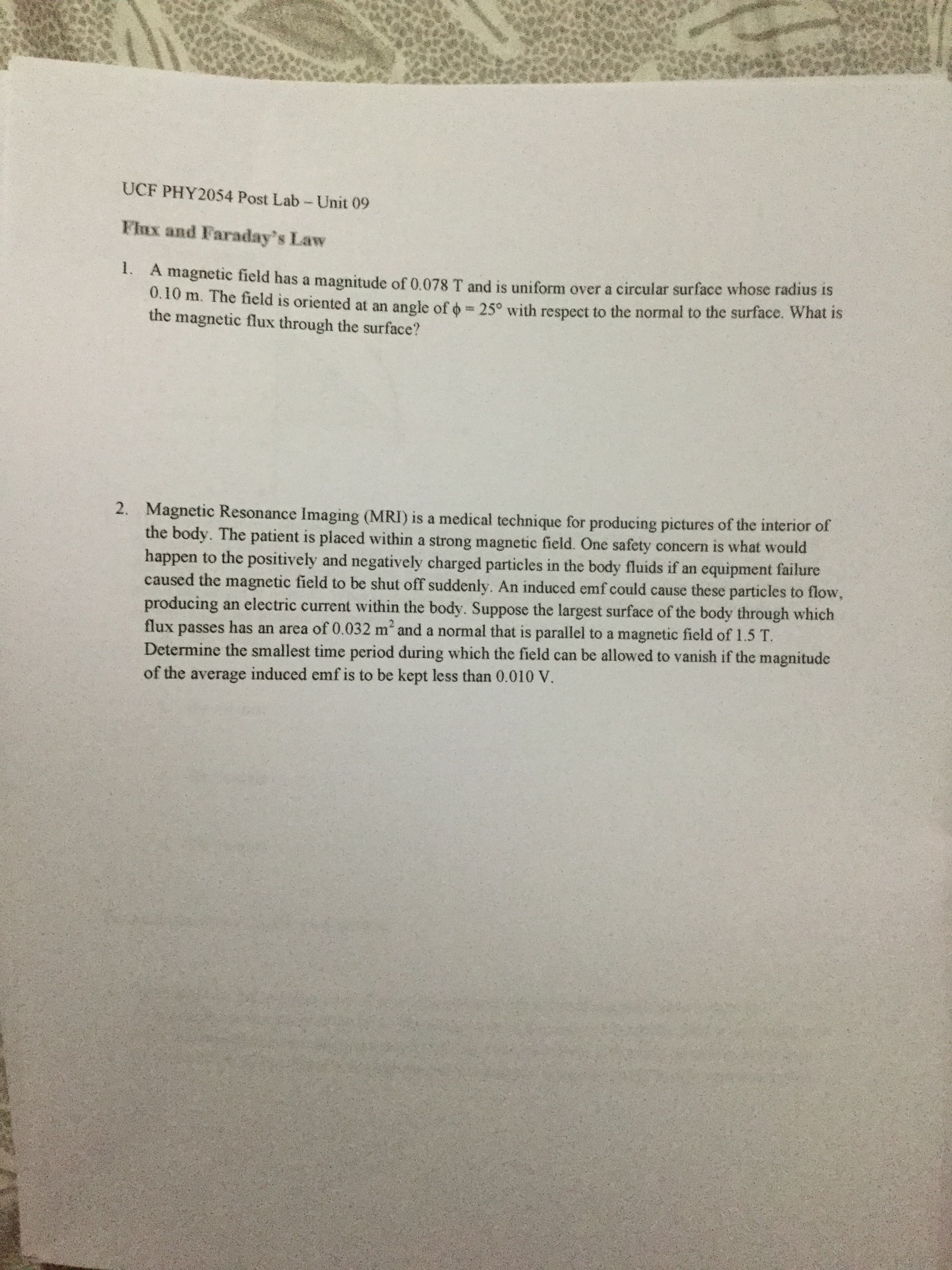 UCF PHY2054 Post Lab-Unit 09
FlEx and Faraday's Law
1. A magnetic field has a magnitude of 0.078 T and is uniform over a circular surface whose radius is
0.10 m. The field is oriented at an angle of o= 25° with respect to the normal to the surface. What is
the magnetic flux through the surface?
2. Magnetic Resonance Imaging (MRI) is a medical technique for producing pictures of the interior of
the body. The patient is placed within a strong magnetic field. One safety concern is what would
happen to the positively and negatively charged particles in the body fluids if an equipment failure
caused the magnetic field to be shut off suddenly. An induced emf could cause these particles to flow,
producing an electric current within the body. Suppose the largest surface of the body through which
flux passes has an area of 0.032 m and a normal that is parallel to a magnetic field of 1.5 T.
Determine the smallest time period during which the field can be allowed to vanish if the magnitude
of the average induced emf is to be kept less than 0.010 V.
