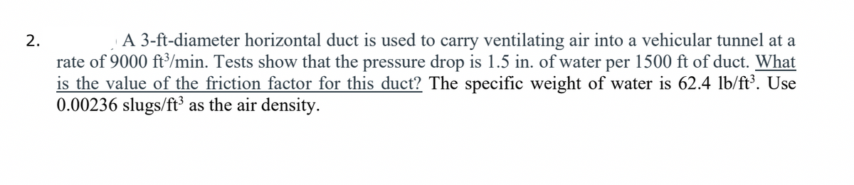 2.
A 3-ft-diameter horizontal duct is used to carry ventilating air into a vehicular tunnel at a
rate of 9000 ft/min. Tests show that the pressure drop is 1.5 in. of water per 1500 ft of duct. What
is the value of the friction factor for this duct? The specific weight of water is 62.4 lb/ft. Use
0.00236 slugs/ft³ as the air density.

