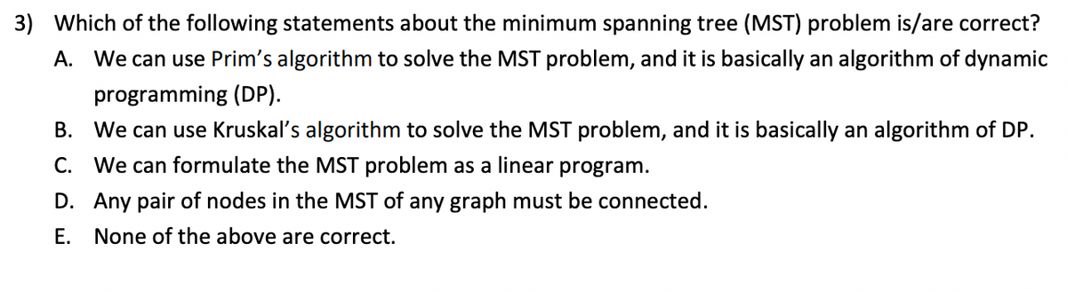 3) Which of the following statements about the minimum spanning tree (MST) problem is/are correct?
A. We can use Prim's algorithm to solve the MST problem, and it is basically an algorithm of dynamic
programming (DP).
B. We can use Kruskal's algorithm to solve the MST problem, and it is basically an algorithm of DP.
C. We can formulate the MST problem as a linear program.
D. Any pair of nodes in the MST of any graph must be connected.
Е.
None of the above are correct.
