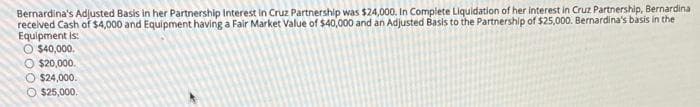 Bernardina's Adjusted Basis in her Partnership Interest in Cruz Partnership was $24,000, In Complete Liquidation of her interest in Cruz Partnership, Bernardina
recelved Cash of $4,000 and Equipment having a Fair Market Value of $40,000 and an Adjusted Basis to the Partnership of $25,000. Bernardina's basis in the
Equipment is:
O $40,000.
O $20,000.
O $24,000.
$25,000.
