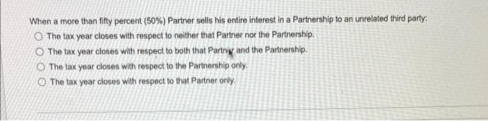 When a more than fifty percent (50%) Partner sells his entire interest in a Partnership to an unrelated third party:
O The tax year closes with respect to neither that Partner nor the Partnership.
O The tax year closes with respect to both that Partng and the Partnership.
O The tax year closes with respect to the Partnership only.
O The tax year closes with respect to that Partner only.
