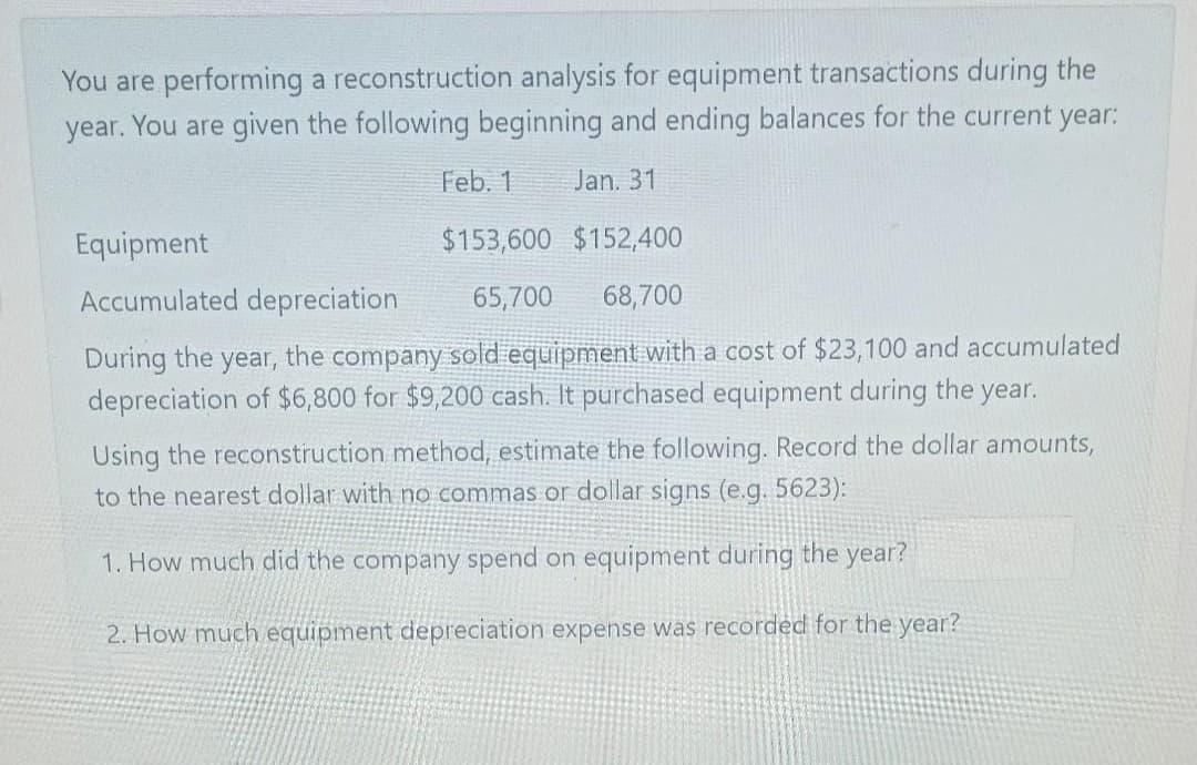 You are performing a reconstruction analysis for equipment transactions during the
year. You are given the following beginning and ending balances for the current year:
Feb. 1
Jan. 31
Equipment
$153,600 $152,400
Accumulated depreciation
65,700
68,700
During the year, the company sold equipment with a cost of $23,100 and accumulated
depreciation of $6,800 for $9,200 cash. It purchased equipment during the year.
Using the reconstruction method, estimate the following. Record the dollar amounts,
to the nearest dollar with no commas or dollar signs (e.g. 5623):
1. How much did the company spend on equipment during the year?
2. How much equipment depreciation expense was recorded for the year?
