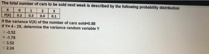 The total number of cars to be sold next week is described by the following probability distribution
1
3
P(X) 0.2
If the variance V(X) of the number of cars sold=0.88
If Y= 4- 2X, determine the variance random variable Y
0.3
0.4
0.1
O-3.52
-1.78
O 3.52
O 2.24
