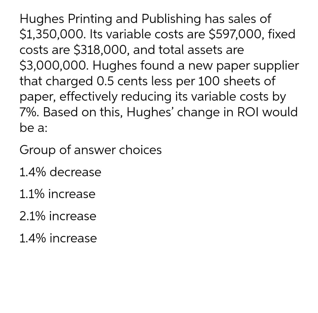 Hughes Printing and Publishing has sales of
$1,350,000. Its variable costs are $597,000, fixed
costs are $318,000, and total assets are
$3,000,000. Hughes found a new paper supplier
that charged 0.5 cents less per 100 sheets of
paper, effectively reducing its variable costs by
7%. Based on this, Hughes' change in ROI would
be a:
Group of answer choices
1.4% decrease
1.1% increase
2.1% increase
1.4% increase
