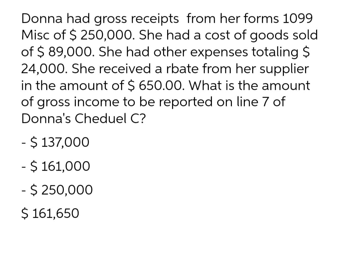 Donna had gross receipts from her forms 1099
Misc of $ 250,000. She had a cost of goods sold
of $ 89,000. She had other expenses totaling $
24,000. She received a rbate from her supplier
in the amount of $ 650.00. What is the amount
of gross income to be reported on line 7 of
Donna's Cheduel C?
- $ 137,000
- $ 161,000
- $ 250,000
$ 161,650
