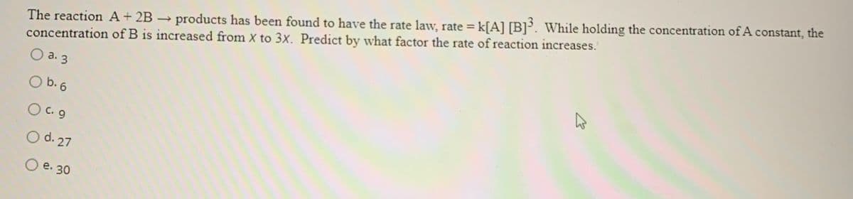 The reaction A+ 2B → products has been found to have the rate law, rate = k[A] [B]°. While holding the concentration of A constant, the
concentration of B is increased from X to 3x. Predict by what factor the rate of reaction increases.'
a. 3
O b. 6
O C. 9
O d. 27
O e. 30
