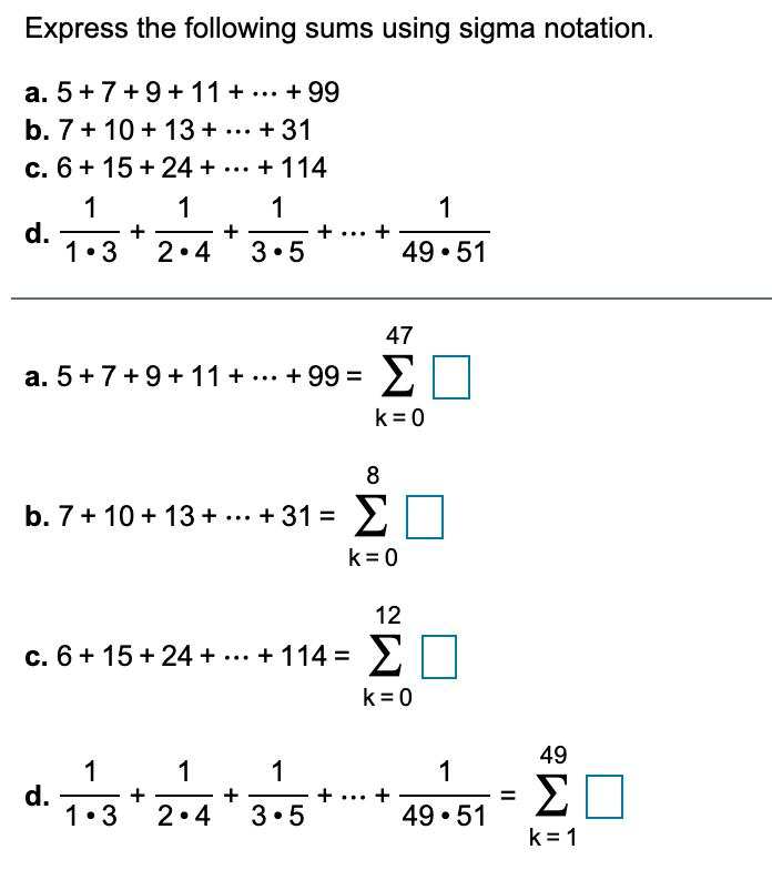 Express the following sums using sigma notation.
a. 5+7+9+ 11+ ... + 99
b. 7+ 10 + 13 + ... + 31
c. 6+ 15 + 24 + ... + 114
1
d.
1•3
1
1
+ ... +
1
+
2•4
3•5
49 • 51
47
a. 5+7+9+ 11 + ... + 99 =
Σ
>
k = 0
8
Σ
b. 7+ 10 + 13 + ... + 31 =
k =0
12
c. 6+ 15 + 24 + ... + 114 =
Σ
>
k= 0
49
1
d.
1•3
1
1
1
+
+
3•5
Σ
+
2•4
49 • 51
k = 1
