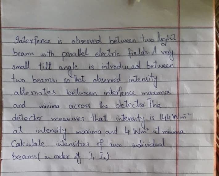 very
Interfence is observed between two light
beams with parallel electric fields. A
small tilt angle is introduced between
two beams, so that observed intensity
attemates between interfence maxima
across the detector. The
and
detector measures that intensity i
at int
intensity maxima and 4 Wm² al minima.
Calculate intensities of two individual
beams ( in order of II).
minima
is 144 m²