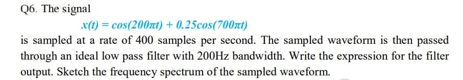 Q6. The signal
x(t) = cos(200xt) + 0.25cos(700nt)
is sampled at a rate of 400 samples per second. The sampled waveform is then passed
through an ideal low pass filter with 200HZ bandwidth. Write the expression for the filter
output. Sketch the frequency spectrum of the sampled waveform.
