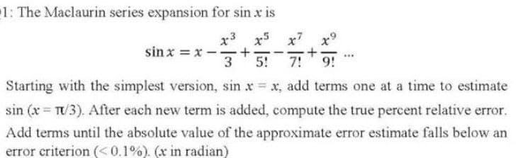 1: The Maclaurin series expansion for sin x is
x3 x5 x7
x9
sin x = x --
3
|
-
5!
7!
9!
Starting with the simplest version, sin x x, add terms one at a time to estimate
sin (x T/3). After each new term is added, compute the true percent relative error.
Add terms until the absolute value of the approximate error estimate falls below an
error criterion (<0.1%). (x in radian)
