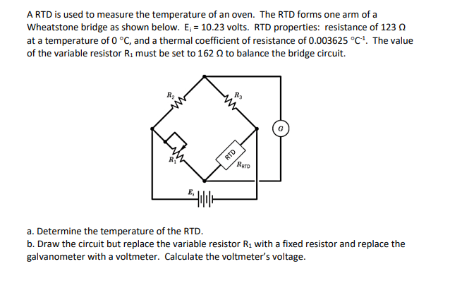 A RTD is used to measure the temperature of an oven. The RTD forms one arm of a
Wheatstone bridge as shown below. E; = 10.23 volts. RTD properties: resistance of 123 0
at a temperature of 0 °C, and a thermal coefficient of resistance of 0.003625 °C!. The value
of the variable resistor R1 must be set to 162 0 to balance the bridge circuit.
G
RTD
RATD
a. Determine the temperature of the RTD.
b. Draw the circuit but replace the variable resistor R1 with a fixed resistor and replace the
galvanometer with a voltmeter. Calculate the voltmeter's voltage.
