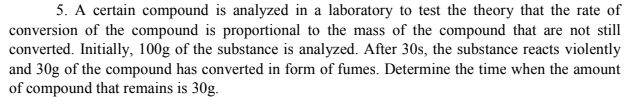 5. A certain compound is analyzed in a laboratory to test the theory that the rate of
conversion of the compound is proportional to the mass of the compound that are not still
converted. Initially, 100g of the substance is analyzed. After 30s, the substance reacts violently
and 30g of the compound has converted in form of fumes. Determine the time when the amount
of compound that remains is 30g.
