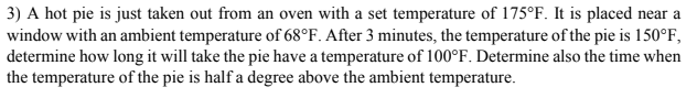 3) A hot pie is just taken out from an oven with a set temperature of 175°F. It is placed near a
window with an ambient temperature of 68°F. After 3 minutes, the temperature of the pie is 150°F,
determine how long it will take the pie have a temperature of 100°F. Determine also the time when
the temperature of the pie is half a degree above the ambient temperature.
