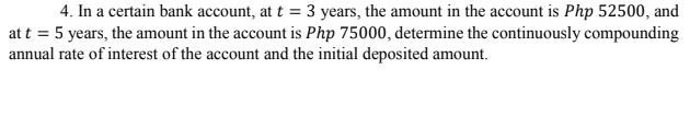 4. In a certain bank account, at t = 3 years, the amount in the account is Php 52500, and
att = 5 years, the amount in the account is Php 75000, determine the continuously compounding
annual rate of interest of the account and the initial deposited amount.
