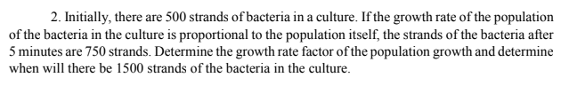 2. Initially, there are 500 strands of bacteria in a culture. If the growth rate of the population
of the bacteria in the culture is proportional to the population itself, the strands of the bacteria after
5 minutes are 750 strands. Determine the growth rate factor of the population growth and determine
when will there be 1500 strands of the bacteria in the culture.
