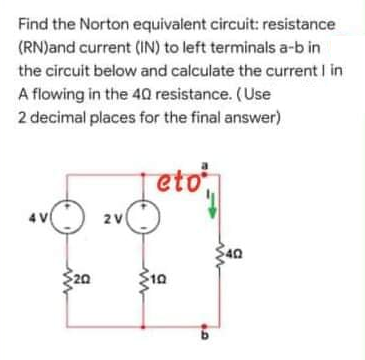 Find the Norton equivalent circuit: resistance
(RN)and current (IN) to left terminals a-b in
the circuit below and calculate the current I in
A flowing in the 40 resistance. (Use
2 decimal places for the final answer)
eto
4 V
2V
40
$20
