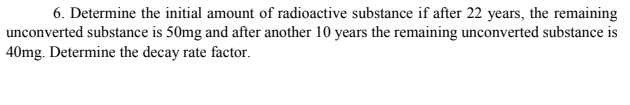 6. Determine the initial amount of radioactive substance if after 22 years, the remaining
unconverted substance is 50mg and after another 10 years the remaining unconverted substance is
40mg. Determine the decay rate factor.
