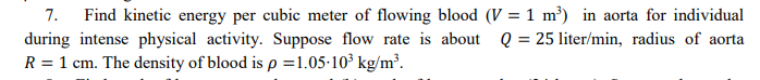 Find kinetic energy per cubic meter of flowing blood (V = 1 m³) in aorta for individual
during intense physical activity. Suppose flow rate is about Q = 25 liter/min, radius of aorta
R = 1 cm. The density of blood is p =1.05-10³ kg/m³.
7.
