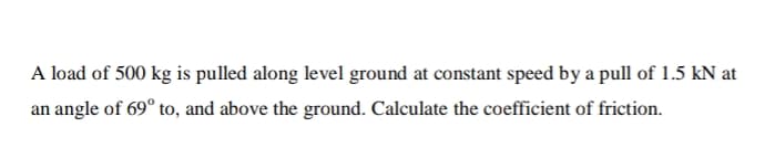 A load of 500 kg is pulled along level ground at constant speed by a pull of 1.5 kN at
an angle of 69° to, and above the ground. Calculate the coefficient of friction.
