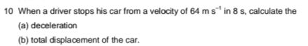 10 When a driver stops his car from a velocity of 64 m s in 8 s, calculate the
(a) deceleration
(b) total displacement of the car.
