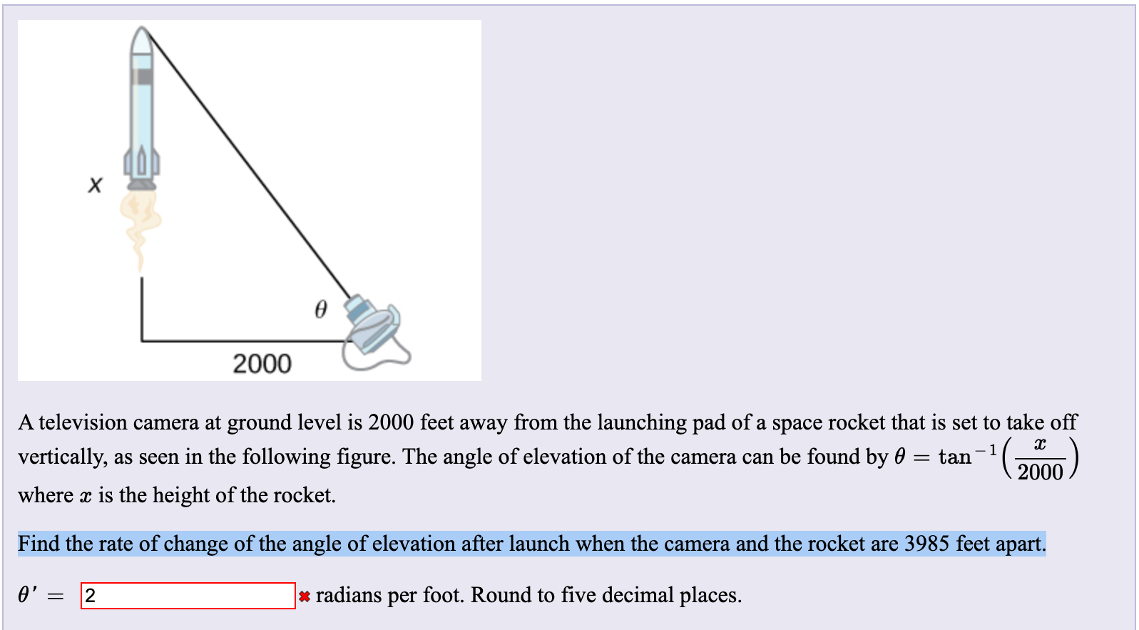 2000
television camera at ground level is 2000 feet away from the launching pad of a space rocket that is set to take off
ertically, as seen in the following figure. The angle of elevation of the camera can be found by 0
tan
2000
here x is the height of the rocket.
