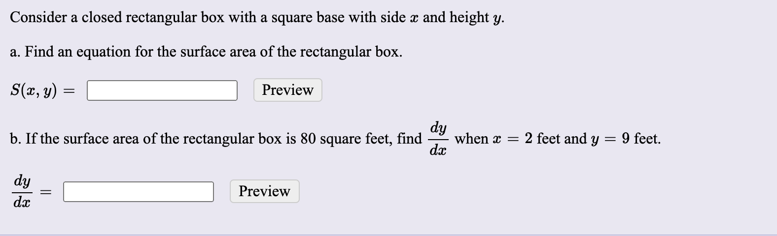 a. Find an equation for the surface area of the rectangular box.
S(x, y)
Preview
dy
when x =
dx
b. If the surface area of the rectangular box is 80 square feet, find
2 feet and y
9 feet.
