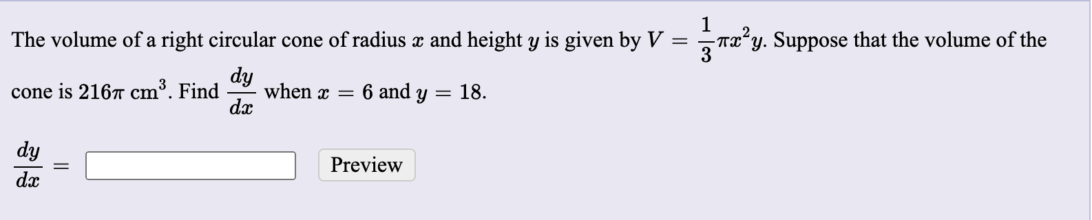 The volume of a right circular cone of radius x and height y is given by V
- Tx²,
'y. Suppose that the volume of the
3
dy
when x = 6 and y = 18.
dx
cone is 2167 cm³. Find
dy
Preview
dx
||
