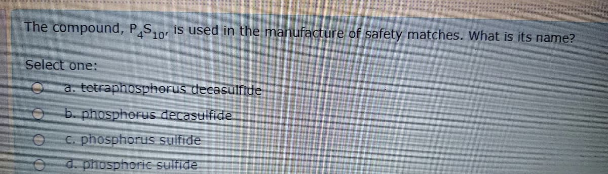 The compound, P,S,, is used in the manufacture of safety matches. What is its name?
10
Select one:
a. tetraphosphorus decasulfide
b. phosphorus decasulfide
C. phosphorus sulfide
d. phosphoric sulfide
