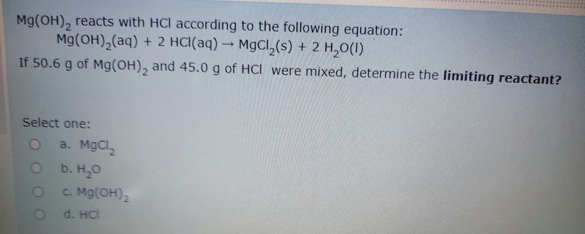 Mg(OH), reacts with HCl according to the following equation:
Mg(OH),(aq) + 2 HC\(aq) → MgCl,(s) + 2 H,0(I)
If 50.6 g of Mg(OH), and 45.0 g of HCI were mixed, determine the limiting reactant?
Select one:
a. MgCl
Ob. H,0
C. Mg(OH),
d. HCI
