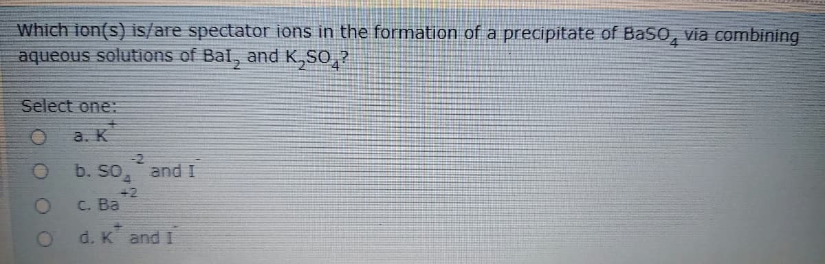 Which ion(s) is/are spectator ions in the formation of a precipitate of Baso, via combining
aqueous solutions of Bal, and K,So,?
4
Select one:
a. K
-2
b. So, andI
+2
C. Ba
O d. K and I
