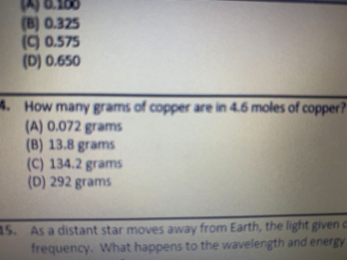 JA) 0.100
(B) 0.325
(9 0.575
(D) 0.650
4. How many gr
(A) 0.072 grams
(B) 13.8 grams
(C) 134.2 grams
(D) 292 grams
ams of coppeer are in 4.6 moles of copper?
15. As a distant star moves away from Earth, the light given c
frequency. What happens to the wavelength and energy
KECE
