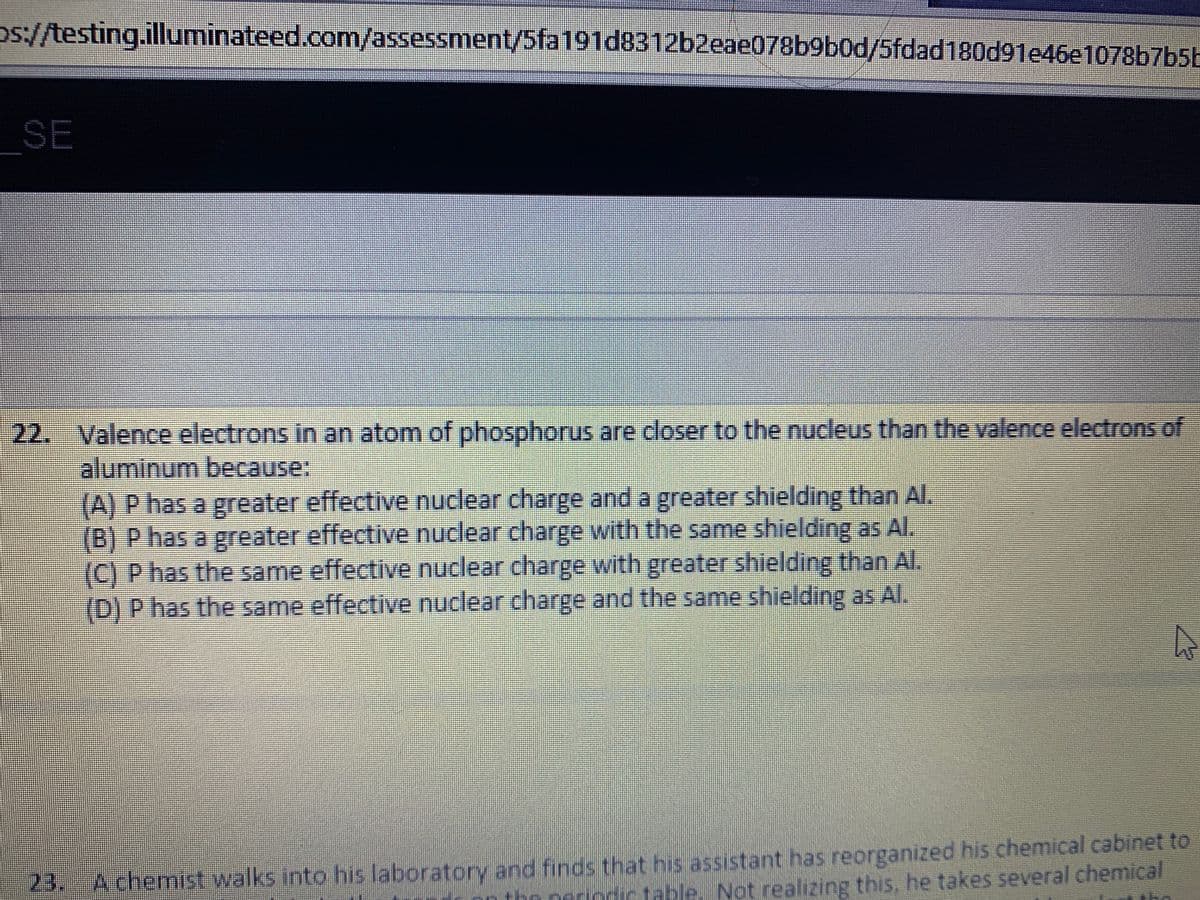 os://testing.illuminateed.com/assessment/5fa191d8312b2eae078b9b0d/5fdad180d91e46e1078b7b5b
SE
22. Valence electrons in an atom of phosphorus are closer to the nucleus than the valence electrons of
aluminum because:
(A) P has a greater effective nuclear charge and a greater shielding than AI,
(B) P has a greater effective nuclear charge with the same shielding as Al.
(C) P has the same effective nuclear charge with greater shielding than Al.
(D) P has the same effective nuclear charge and the same shielding as AI.
23. Achemist walks into his laboratory and finds that his assistant has reorganized his chemical cabinet to
bo neriodic table. Not realizing this, he takes several chemical
