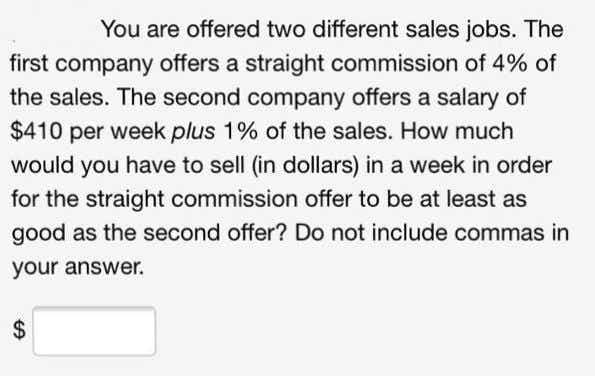 You are offered two different sales jobs. The
first company offers a straight commission of 4% of
the sales. The second company offers a salary of
$410 per week plus 1% of the sales. How much
would you have to sell (in dollars) in a week in order
for the straight commission offer to be at least as
good as the second offer? Do not include commas in
your answer.
%24
