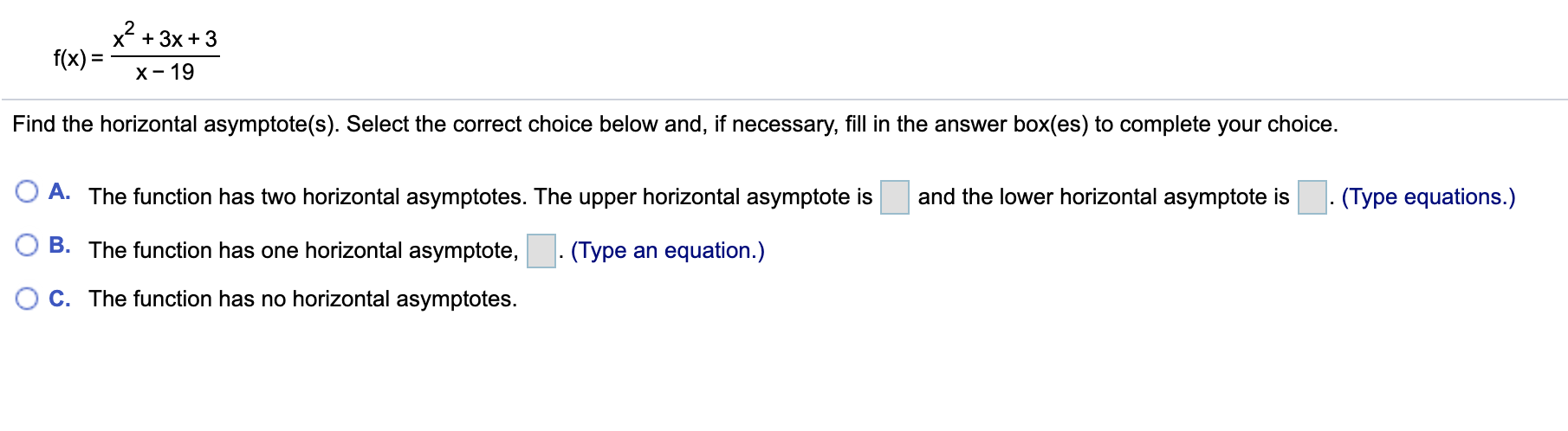 x + 3x + 3
f(x) =
х - 19
Find the horizontal asymptote(s). Select the correct choice below and, if necessary, fill in the answer box(es) to complete your choice.
O A. The function has two horizontal asymptotes. The upper horizontal asymptote is
and the lower horizontal asymptote is
(Type equations.)
B. The function has one horizontal asymptote,
. (Type an equation.)
C. The function has no horizontal asymptotes.
