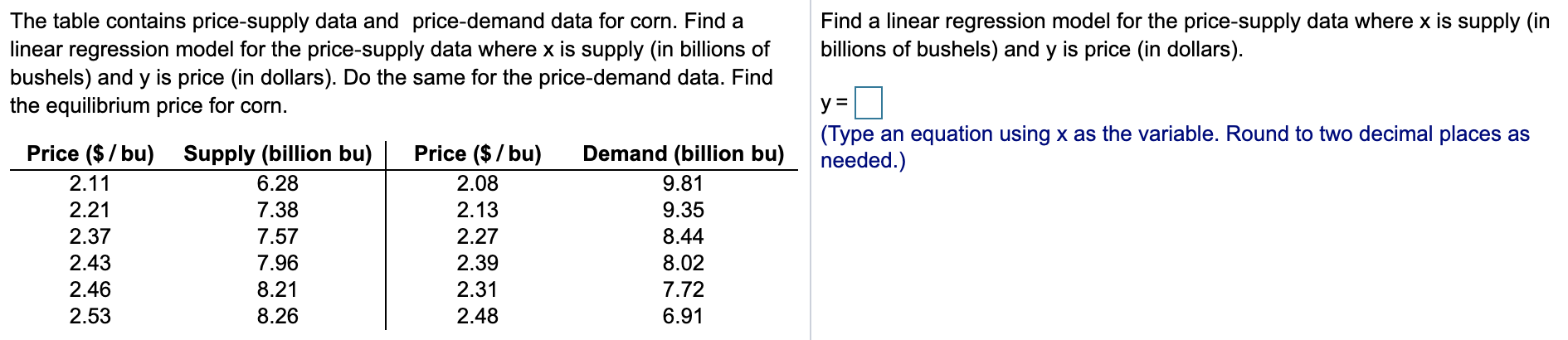 The table contains price-supply data and price-demand data for corn. Find a
linear regression model for the price-supply data where x is supply (in billions of
bushels) and y is price (in dollars). Do the same for the price-demand data. Find
the equilibrium price for corn
Find a linear regression model for the price-supply data where x is supply (in
billions of bushels) and y is price (in dollars)
(Type an equation using x as the variable. Round to two decimal places as
needed.)
Price ($/bu)
Demand (billion bu)
Supply (billion bu)
Price ($/bu)
2.11
6.28
2.08
9.81
2.21
7.38
2.13
9.35
2.37
7.57
2.27
8.44
2.43
7.96
2.39
8.02
2.46
8.21
2.31
7.72
2.53
8.26
2.48
6.91
