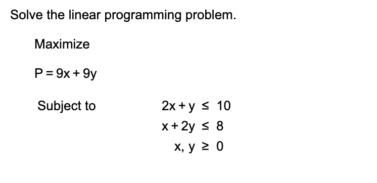Solve the linear programming problem.
Маximize
P 9x +9y
2x y 10
x+ 2y 8
Subject to
х, у 2 0
