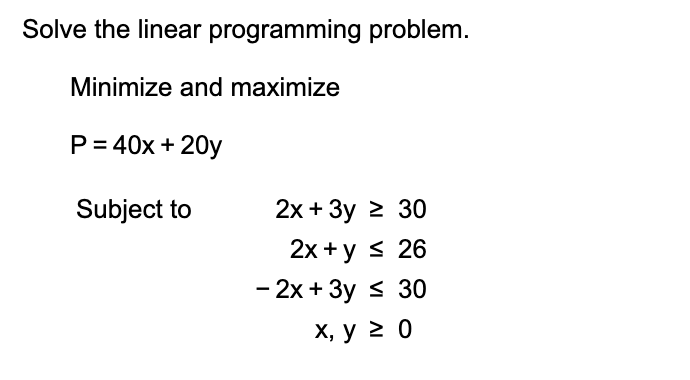 Solve the linear programming problem.
Minimize and maximize
P 40x 20y
2х + Зу 2 30
Subject to
2х +у s 26
- 2х + 3у S 30
х, у 2 0
