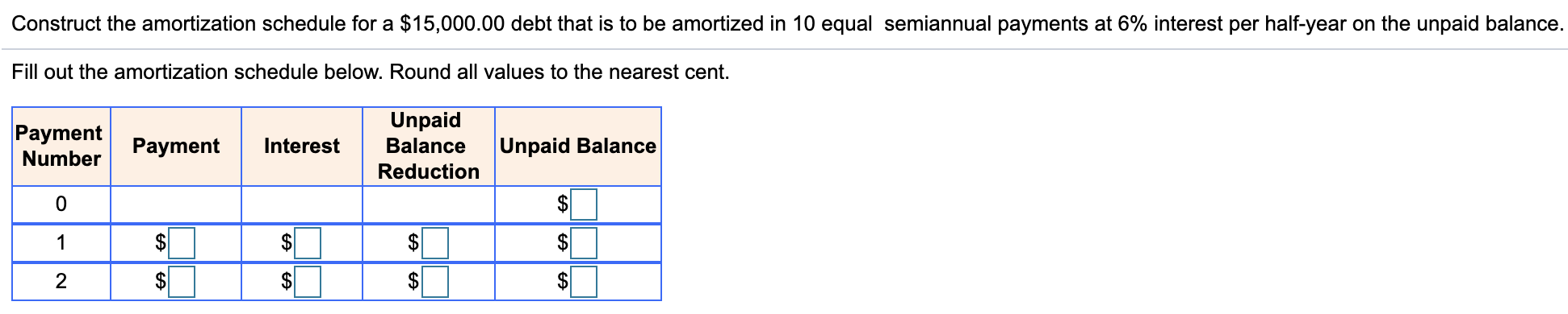 Construct the amortization schedule for a $15,000.00 debt that is to be amortized in 10 equal semiannual payments at 6% interest per half-year on the unpaid balance.
Fill out the amortization schedule below. Round all values to the nearest cent.
Unpaid
Payment
Number
Payment
Interest
Balance
Unpaid Balance
Reduction
$
