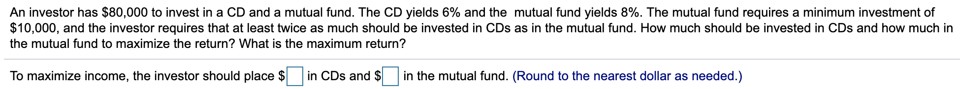 An investor has $80,000 to invest in a CD and a mutual fund. The CD yields 6% and the mutual fund yields 8%. The mutual fund requires a minimum investment of
$10,000, and the investor requires that at least twice as much should be invested in CDs as in the mutual fund. How much should be invested in CDs and how much in
the mutual fund to maximize the return? What is the maximum return?
in CDs and $
To maximize income, the investor should place $
in the mutual fund. (Round to the nearest dollar as needed.)
