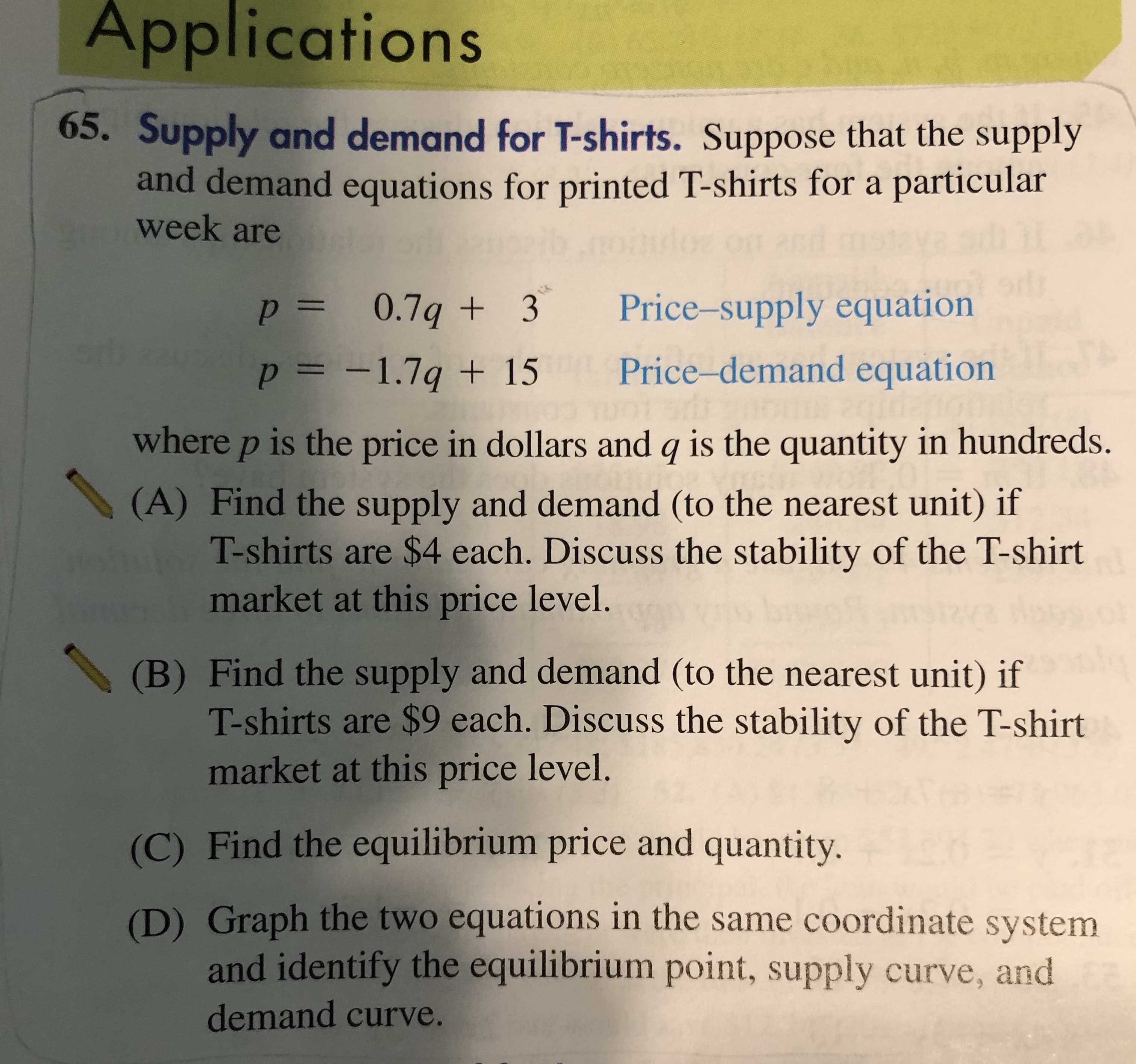 Applications
65. Supply and demand for T-shirts. Suppose that the supply
and demand equations for printed T-shirts for a particular
week are
Price-supply equation
p= 0.7q + 3
Price-demand equation
p = -1.7q + 15
%3D
where p is the price in dollars and q is the quantity in hundreds.
(A) Find the supply and demand (to the nearest unit) if
T-shirts are $4 each. Discuss the stability of the T-shirt
market at this price level.
(B) Find the supply and demand (to the nearest unit) if
T-shirts are $9 each. Discuss the stability of the T-shirt
market at this price level.
(C) Find the equilibrium price and quantity.
(D) Graph the two equations in the same coordinate system
and identify the equilibrium point, supply curve, and
demand curve.
