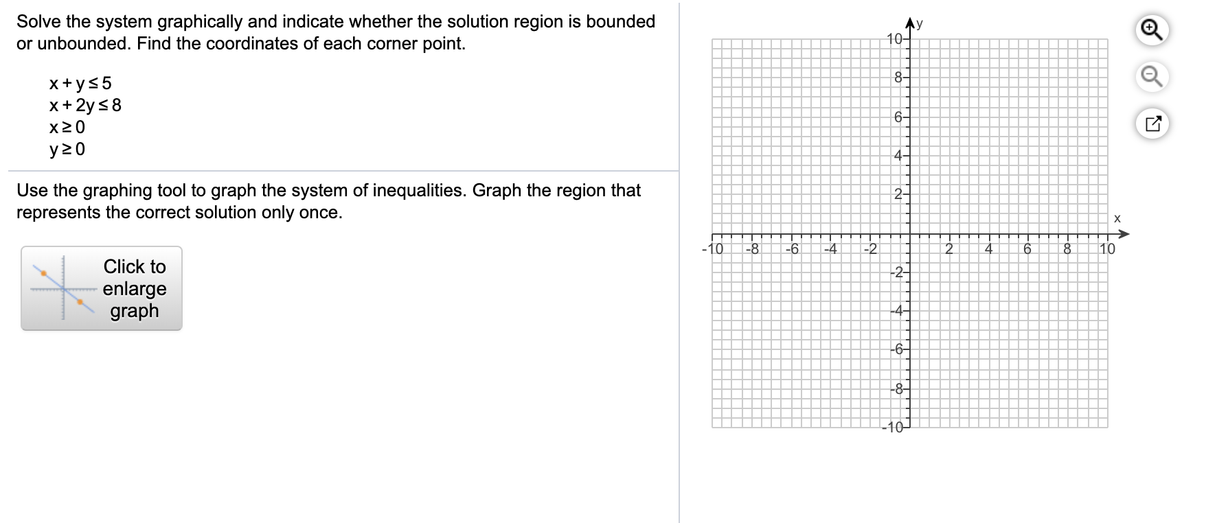 Solve the system graphically and indicate whether the solution region is bounded
or unbounded. Find the coordinates of each corner point.
y
10-
8
xys5
x+2y s8
6-
x20
y z 0
4-
Use the graphing tool to graph the system of inequalities. Graph the region that
represents the correct solution only once.
2
X
10
-8
-6
-4
-2
2
4
6
10
Click to
2
enlarge
graph
4-
6
-8
-10-
