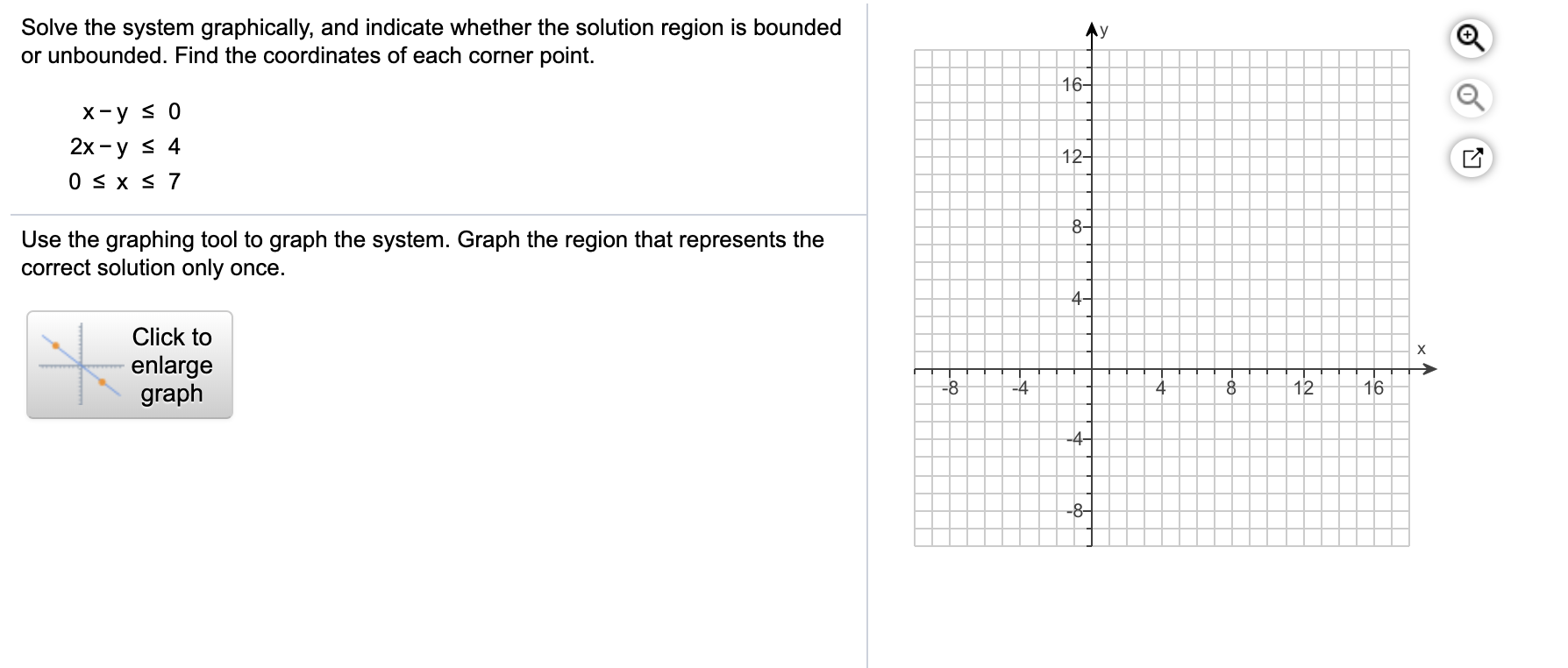 Solve the system graphically, and indicate whether the solution region is bounded
or unbounded. Find the coordinates of each corner point.
Ay
16-
х-у S 0
2х - у s 4
0 S x s 7
12-
8-
Use the graphing tool to graph the system. Graph the region that represents the
correct solution only once.
4-
Click to
х
enlarge
graph
-8
-4
8
12
16
-4-
-8-
--
