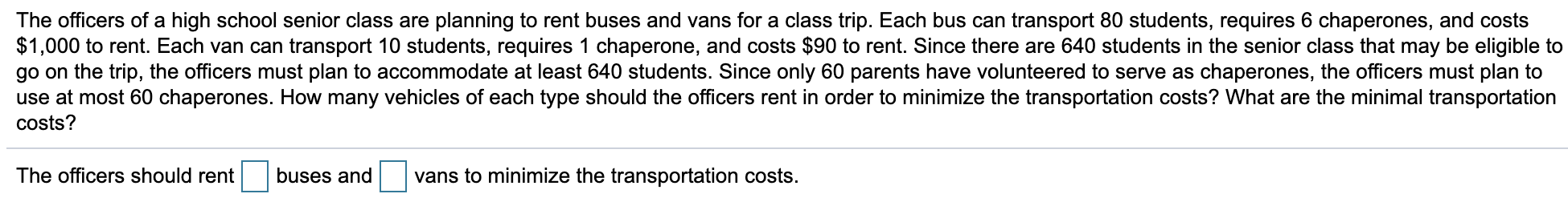 The officers of a high school senior class are planning to rent buses and vans for a class trip. Each bus can transport 80 students, requires 6 chaperones, and costs
$1,000 to rent. Each van can transport 10 students, requires 1 chaperone, and costs $90 to rent. Since there are 640 students in the senior class that may be eligible to
go on the trip, the officers must plan to accommodate at least 640 students. Since only 60 parents have volunteered to serve as chaperones, the officers must plan to
use at most 60 chaperones. How many vehicles of each type should the officers rent in order to minimize the transportation costs? What are the minimal transportation
costs?
The officers should rent
buses and
vans to minimize the transportation costs.
