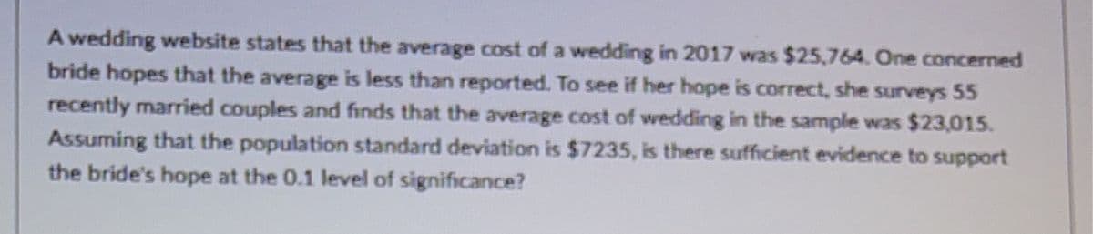 A wedding website states that the average cost of a wedding in 2017 was $25,764. One concerned
bride hopes that the average is less than reported. To see if her hope is correct, she surveys 55
recently married couples and finds that the average cost of wedding in the sample was $23,015.
Assuming that the population standard deviation is $7235, is there sufficient evidence to support
the bride's hope at the 0.1 level of significance?
