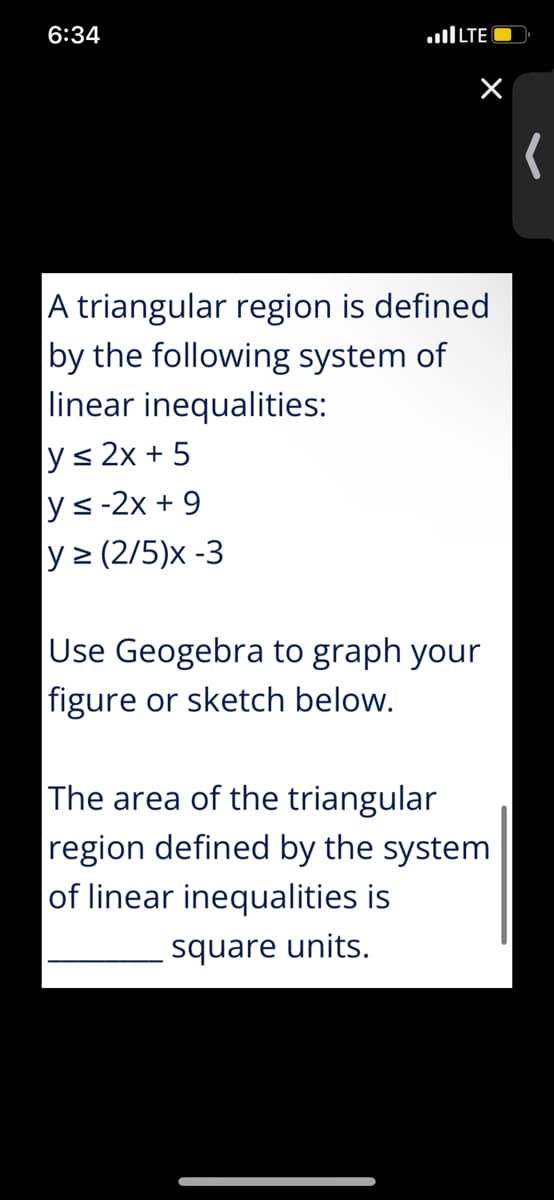 6:34
A triangular region is defined
by the following system of
linear inequalities:
y≤ 2x+5
y≤-2x +9
y≥ (2/5)x -3
Use Geogebra to graph your
figure or sketch below.
The area of the triangular
region defined by the system
of linear inequalities is
square units.
...I LTE -
(